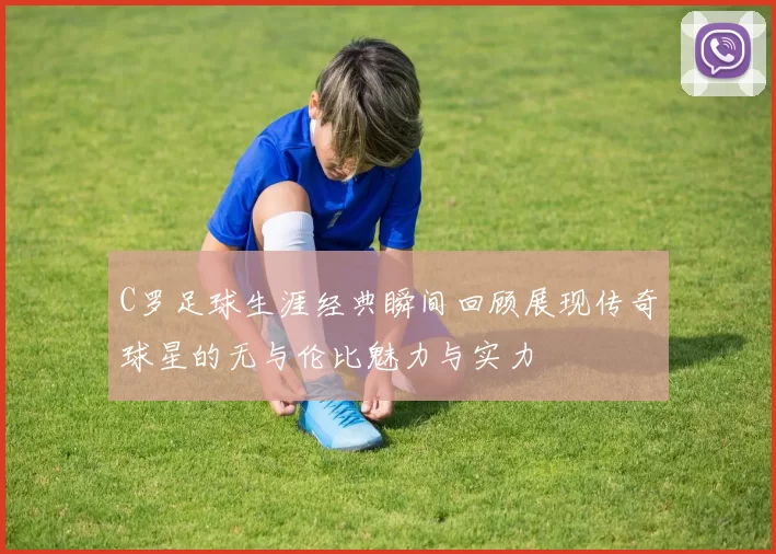 C罗足球生涯经典瞬间回顾展现传奇球星的无与伦比魅力与实力