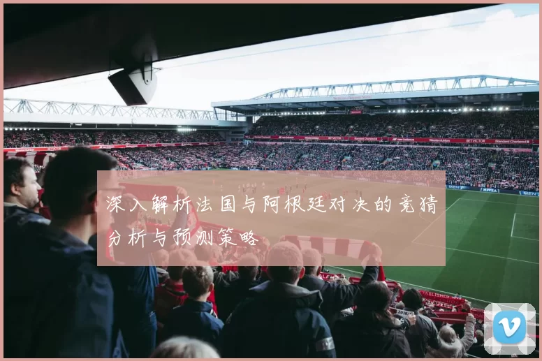 深入解析法国与阿根廷对决的竞猜分析与预测策略