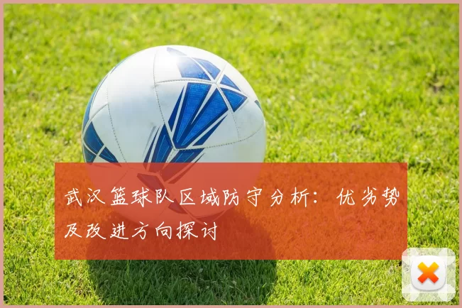 武汉篮球队区域防守分析：优劣势及改进方向探讨