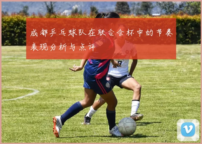 成都乒乓球队在联合会杯中的节奏表现分析与点评