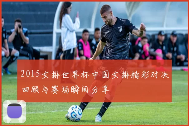 2015女排世界杯中国女排精彩对决回顾与赛场瞬间分享