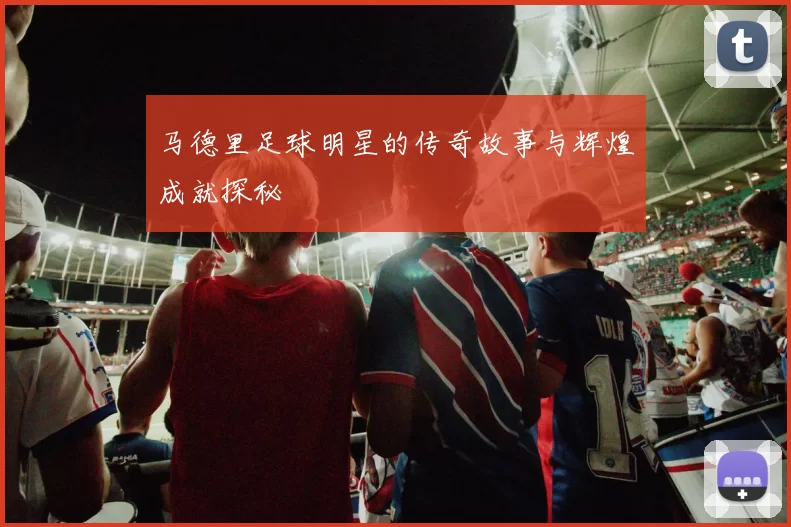 马德里足球明星的传奇故事与辉煌成就探秘
