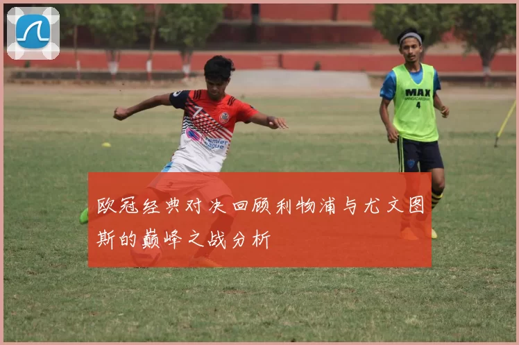 欧冠经典对决回顾利物浦与尤文图斯的巅峰之战分析