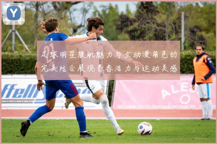 足球明星腹肌魅力与女动漫角色的完美结合展现青春活力与运动美感