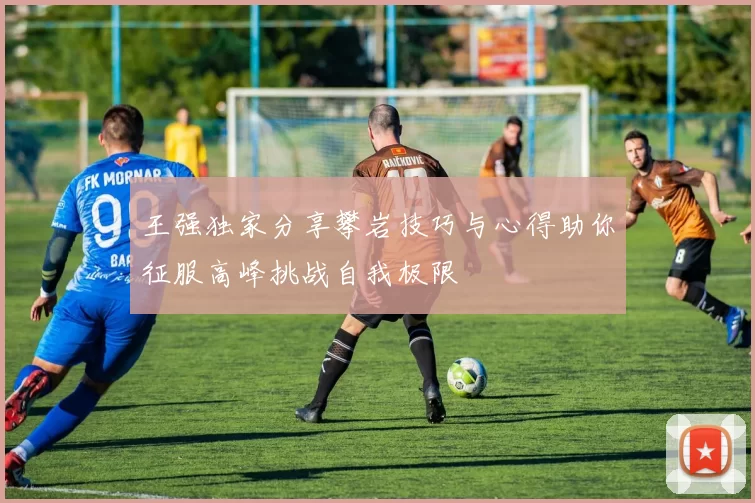 王强独家分享攀岩技巧与心得助你征服高峰挑战自我极限