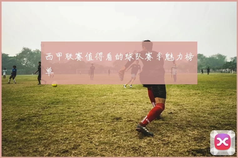 西甲联赛值得看的球队赛季魅力榜单