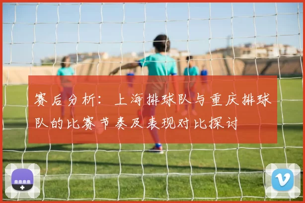 赛后分析：上海排球队与重庆排球队的比赛节奏及表现对比探讨