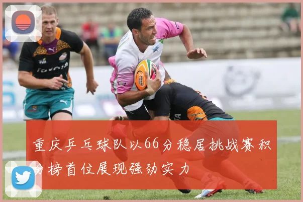 重庆乒乓球队以66分稳居挑战赛积分榜首位展现强劲实力