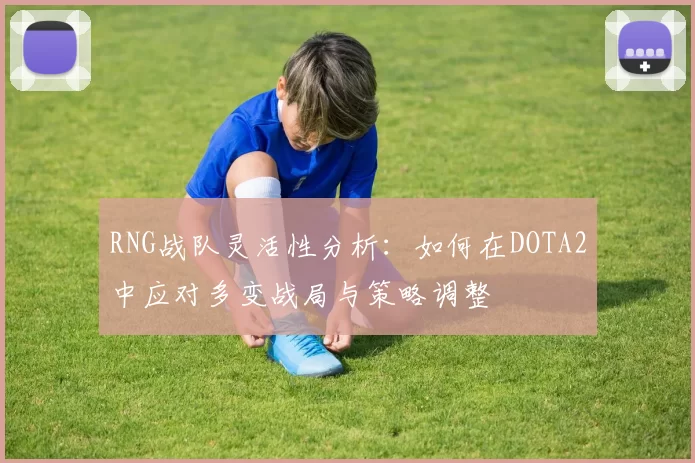 RNG战队灵活性分析：如何在DOTA2中应对多变战局与策略调整