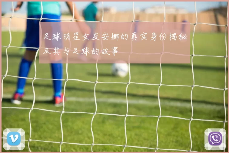 足球明星女友安娜的真实身份揭秘及其与足球的故事