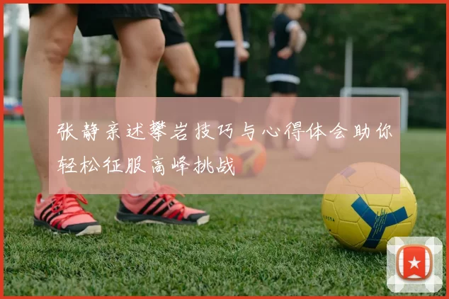 张静亲述攀岩技巧与心得体会助你轻松征服高峰挑战