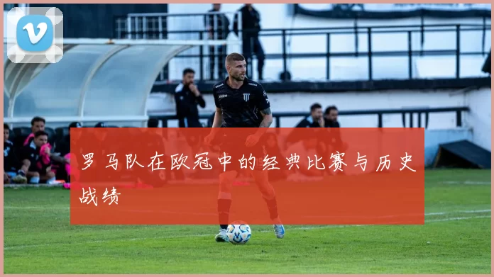 罗马队在欧冠中的经典比赛与历史战绩