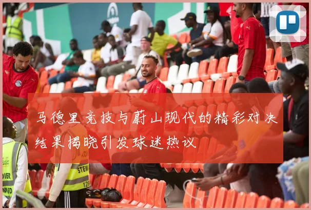 马德里竞技与蔚山现代的精彩对决结果揭晓引发球迷热议