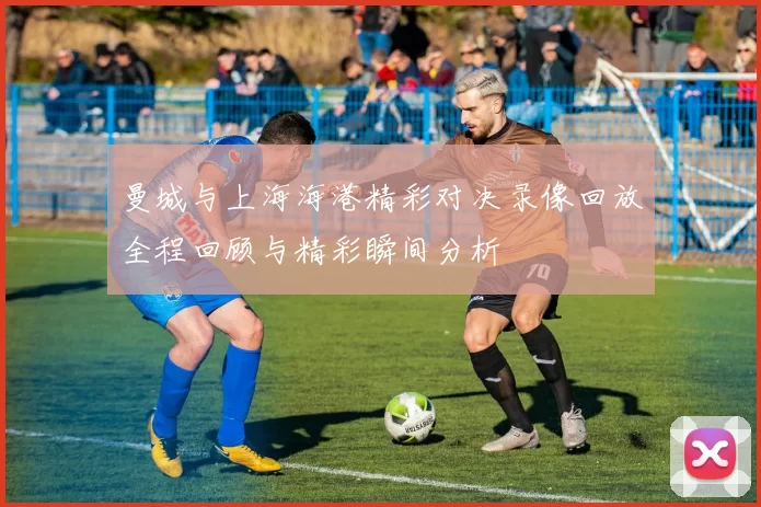 曼城与上海海港精彩对决录像回放全程回顾与精彩瞬间分析