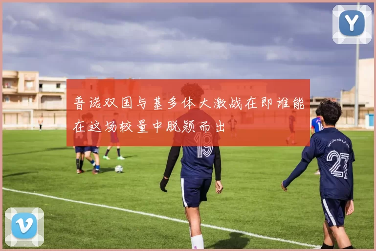 普诺双国与基多体大激战在即谁能在这场较量中脱颖而出