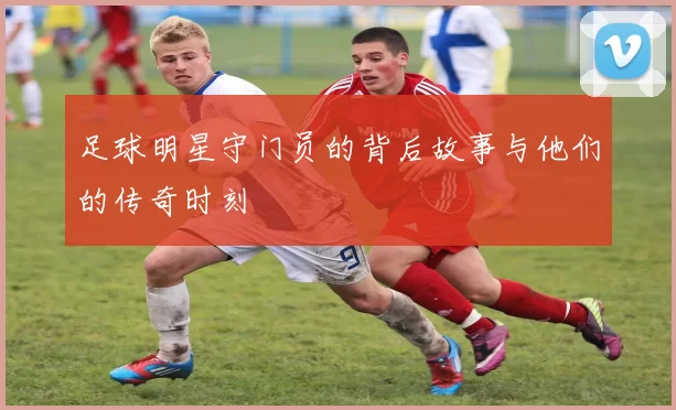 足球明星守门员的背后故事与他们的传奇时刻