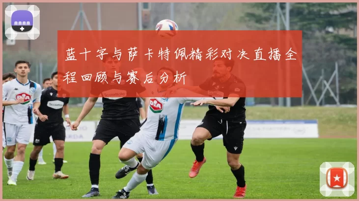 蓝十字与萨卡特佩精彩对决直播全程回顾与赛后分析