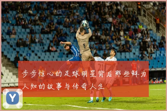 步步惊心的足球明星背后那些鲜为人知的故事与传奇人生