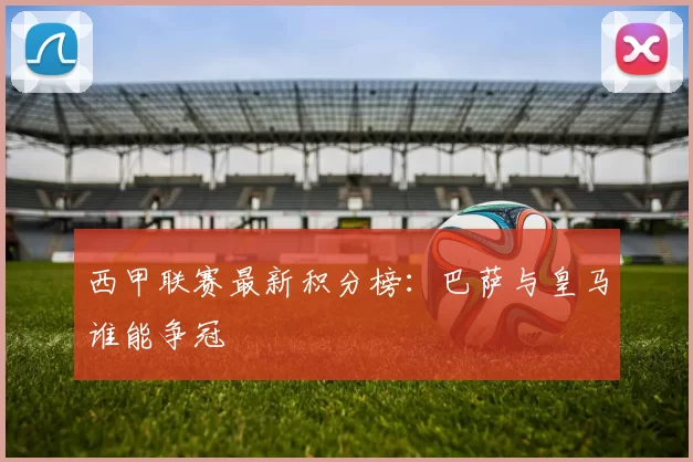 西甲联赛最新积分榜：巴萨与皇马谁能争冠