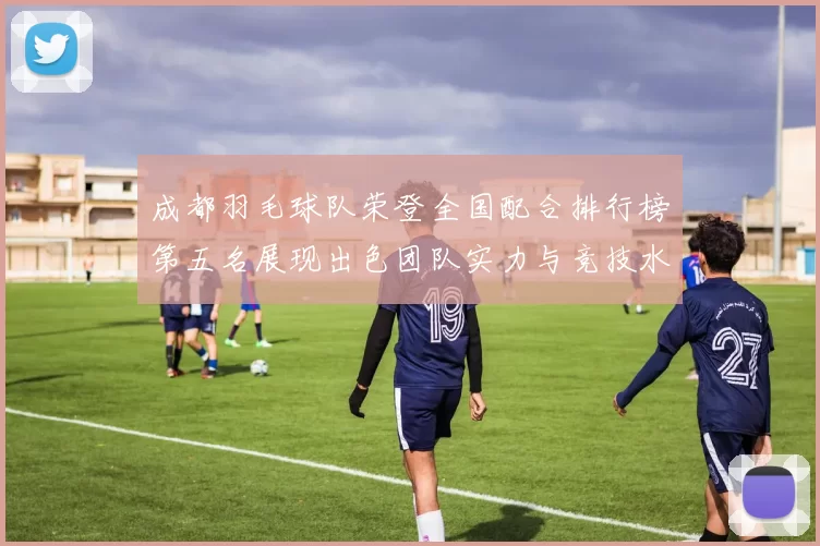 成都羽毛球队荣登全国配合排行榜第五名展现出色团队实力与竞技水平