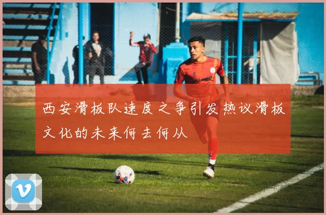 西安滑板队速度之争引发热议滑板文化的未来何去何从