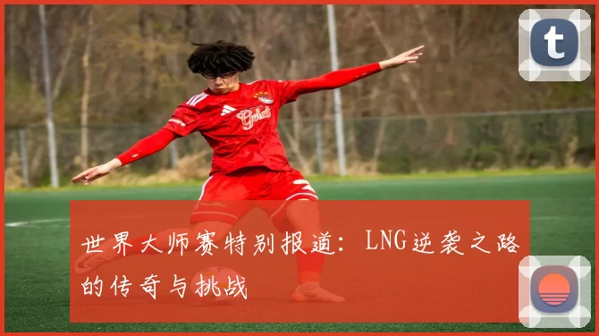 世界大师赛特别报道：LNG逆袭之路的传奇与挑战