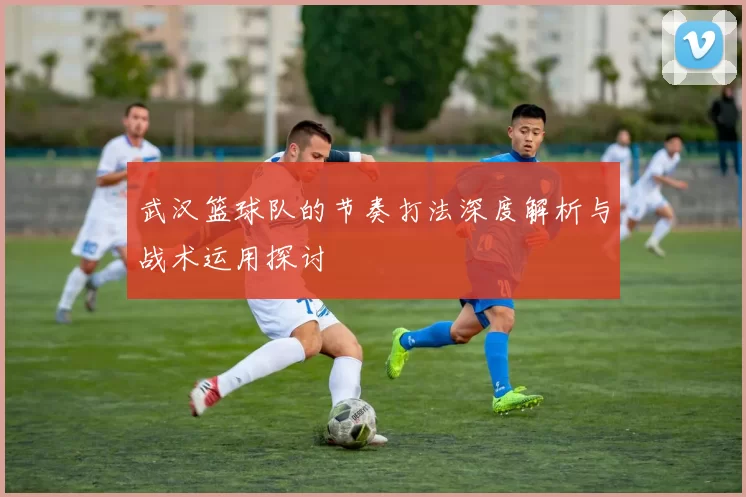 武汉篮球队的节奏打法深度解析与战术运用探讨