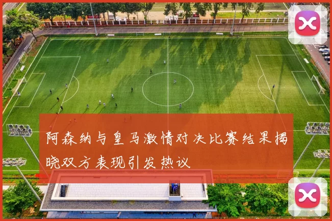 阿森纳与皇马激情对决比赛结果揭晓双方表现引发热议
