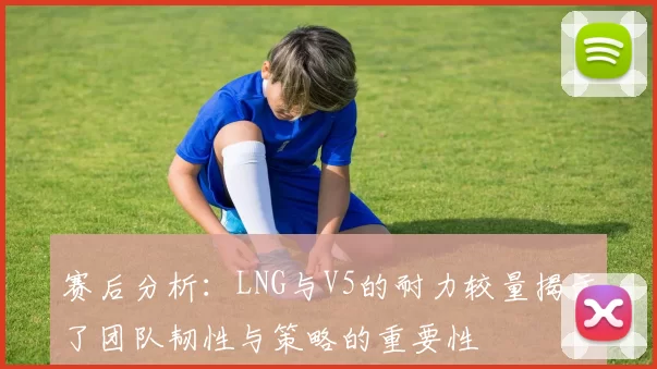 赛后分析：LNG与V5的耐力较量揭示了团队韧性与策略的重要性