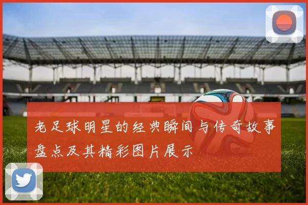 老足球明星的经典瞬间与传奇故事盘点及其精彩图片展示