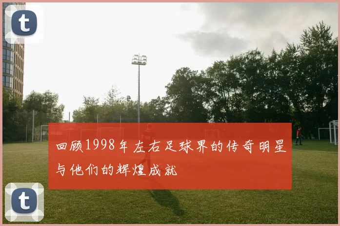 回顾1998年左右足球界的传奇明星与他们的辉煌成就