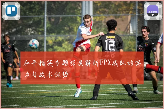 和平精英专题深度解析FPX战队的实力与战术优势