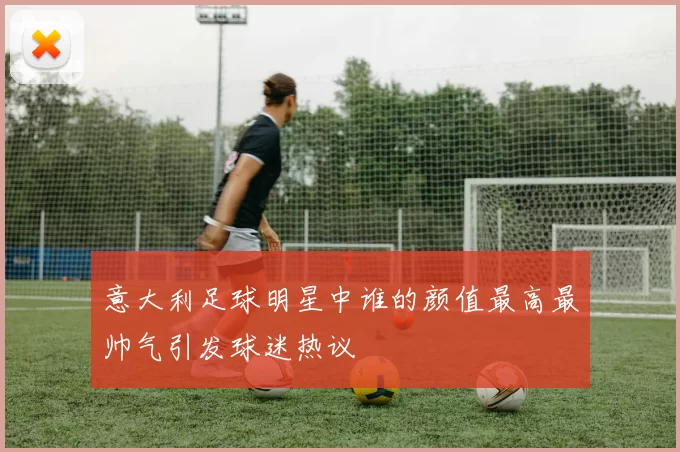意大利足球明星中谁的颜值最高最帅气引发球迷热议
