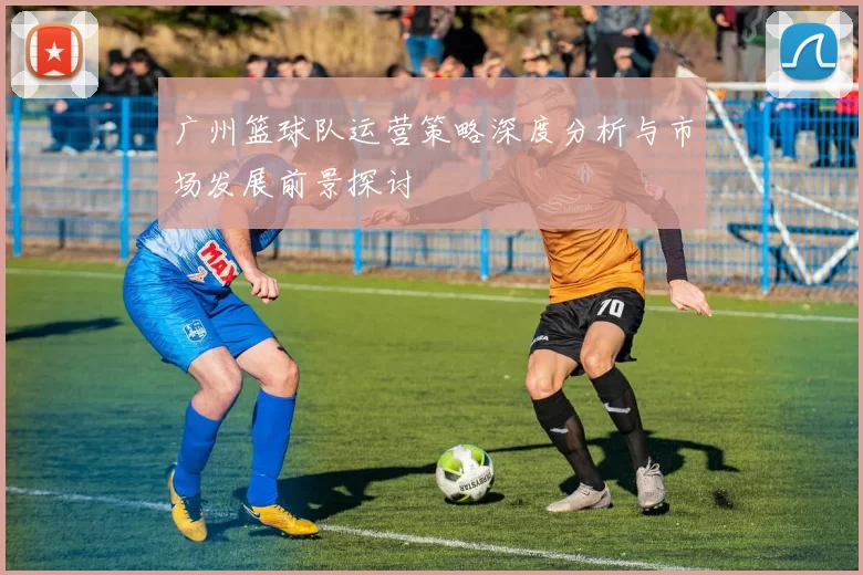 广州篮球队运营策略深度分析与市场发展前景探讨