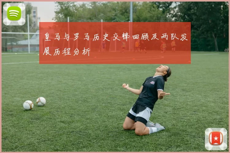 皇马与罗马历史交锋回顾及两队发展历程分析