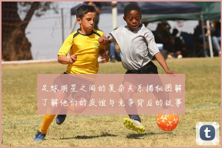 足球明星之间的复杂关系揭秘图解了解他们的友谊与竞争背后的故事