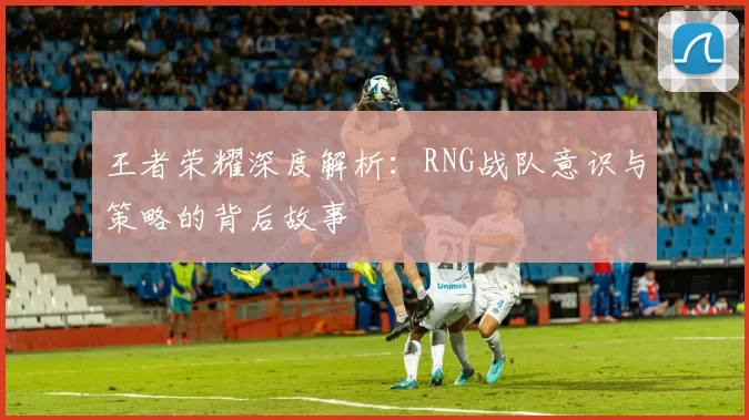 王者荣耀深度解析：RNG战队意识与策略的背后故事