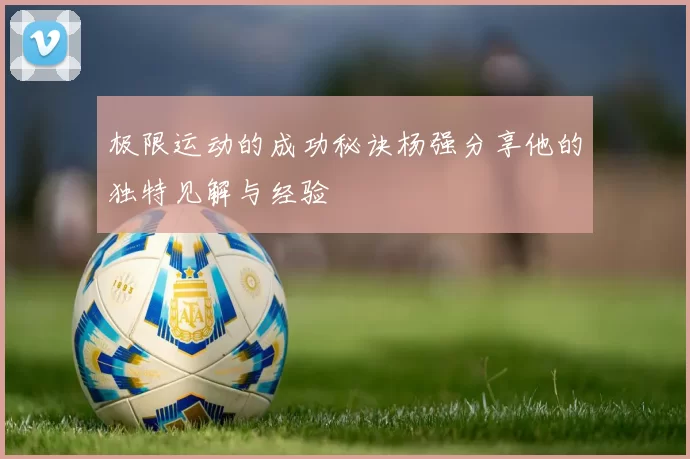极限运动的成功秘诀杨强分享他的独特见解与经验
