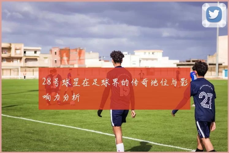 28号球星在足球界的传奇地位与影响力分析