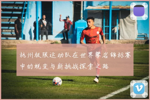 杭州极限运动队在世界攀岩锦标赛中的蜕变与新挑战探索之路