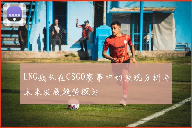 LNG战队在CSGO赛事中的表现分析与未来发展趋势探讨