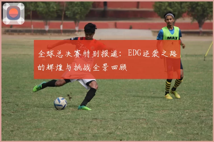 全球总决赛特别报道：EDG逆袭之路的辉煌与挑战全景回顾