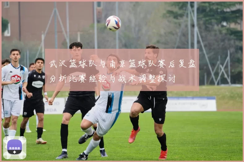 武汉篮球队与南京篮球队赛后复盘分析比赛经验与战术调整探讨
