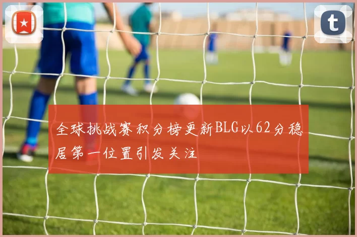 全球挑战赛积分榜更新BLG以62分稳居第一位置引发关注