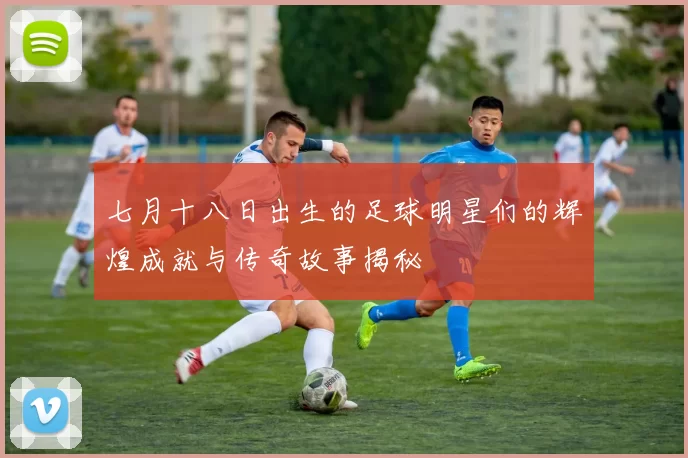 七月十八日出生的足球明星们的辉煌成就与传奇故事揭秘