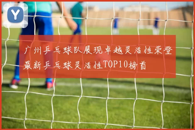 广州乒乓球队展现卓越灵活性荣登最新乒乓球灵活性TOP10榜首