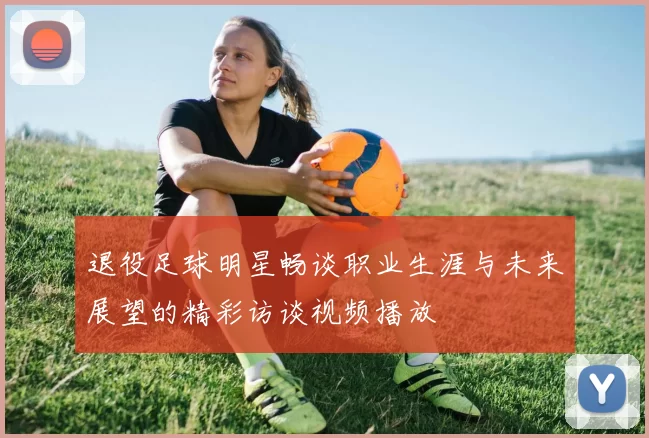 退役足球明星畅谈职业生涯与未来展望的精彩访谈视频播放