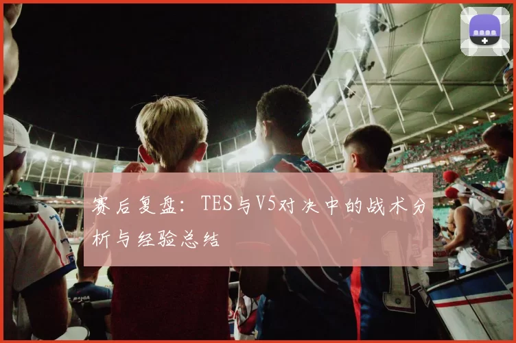 赛后复盘：TES与V5对决中的战术分析与经验总结
