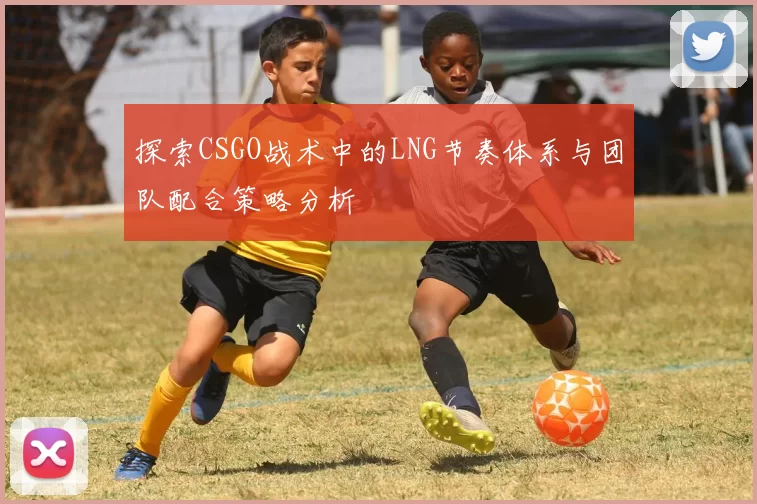 探索CSGO战术中的LNG节奏体系与团队配合策略分析