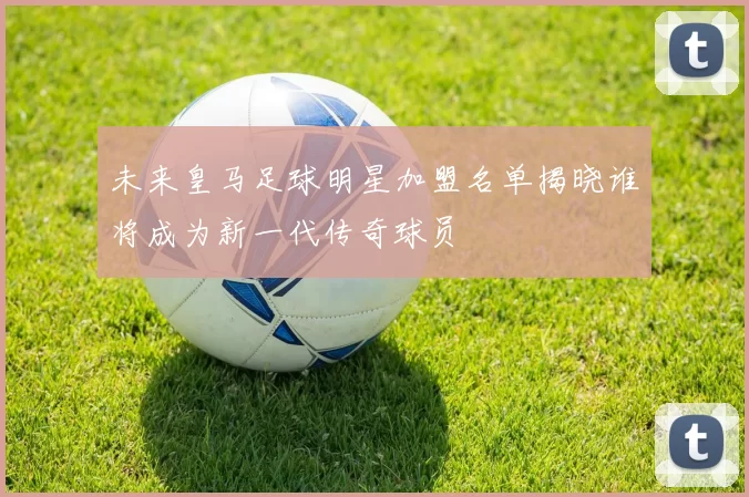 未来皇马足球明星加盟名单揭晓谁将成为新一代传奇球员